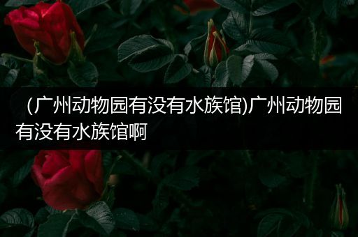 （广州动物园有没有水族馆)广州动物园有没有水族馆啊