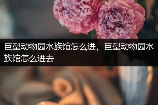 巨型动物园水族馆怎么进，巨型动物园水族馆怎么进去