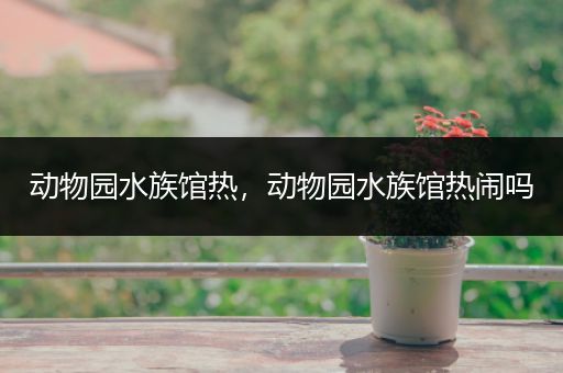 动物园水族馆热，动物园水族馆热闹吗