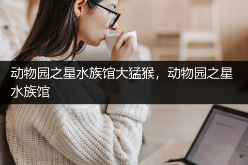 动物园之星水族馆大猛猴，动物园之星 水族馆