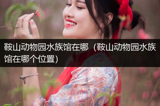 鞍山动物园水族馆在哪（鞍山动物园水族馆在哪个位置）