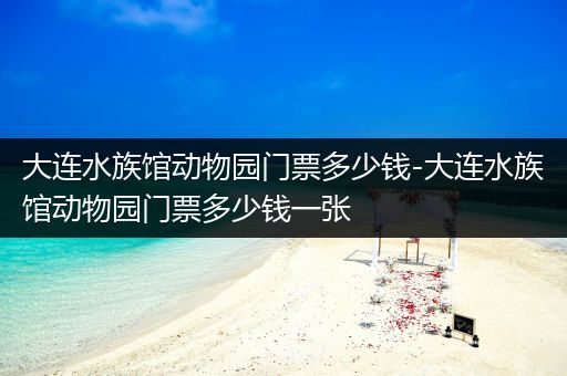 大连水族馆动物园门票多少钱-大连水族馆动物园门票多少钱一张