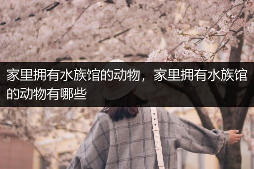家里拥有水族馆的动物，家里拥有水族馆的动物有哪些