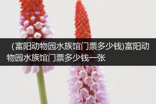 （富阳动物园水族馆门票多少钱)富阳动物园水族馆门票多少钱一张