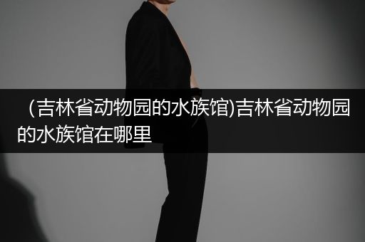 （吉林省动物园的水族馆)吉林省动物园的水族馆在哪里