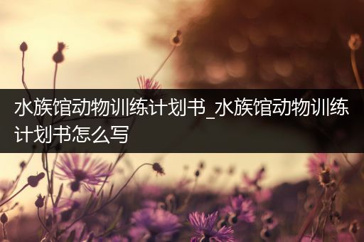 水族馆动物训练计划书_水族馆动物训练计划书怎么写