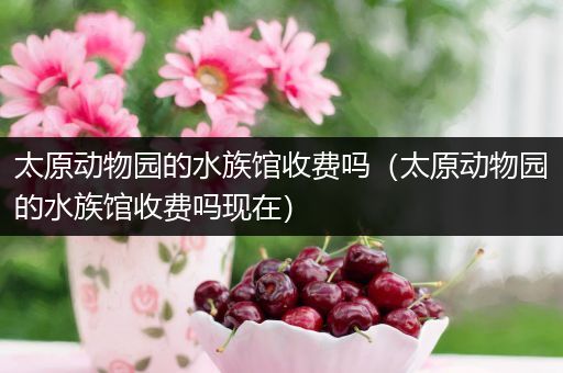 太原动物园的水族馆收费吗（太原动物园的水族馆收费吗现在）