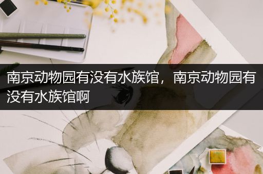 南京动物园有没有水族馆，南京动物园有没有水族馆啊