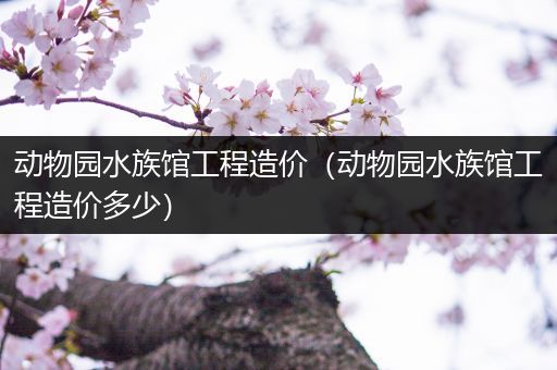 动物园水族馆工程造价（动物园水族馆工程造价多少）