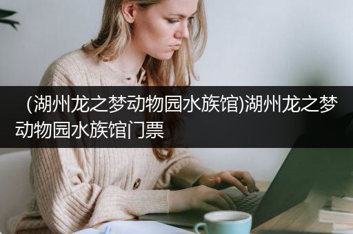 （湖州龙之梦动物园水族馆)湖州龙之梦动物园水族馆门票