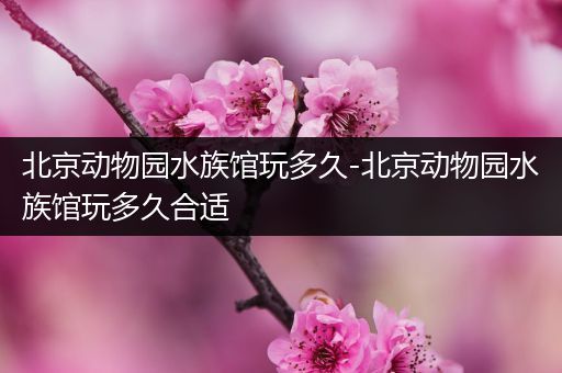 北京动物园水族馆玩多久-北京动物园水族馆玩多久合适