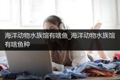 海洋动物水族馆有啥鱼_海洋动物水族馆有啥鱼种