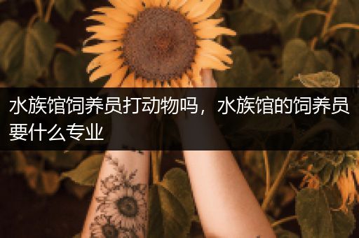 水族馆饲养员打动物吗，水族馆的饲养员要什么专业