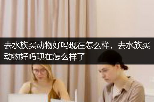 去水族买动物好吗现在怎么样，去水族买动物好吗现在怎么样了