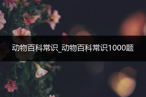 动物百科常识_动物百科常识1000题
