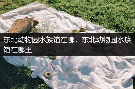东北动物园水族馆在哪，东北动物园水族馆在哪里
