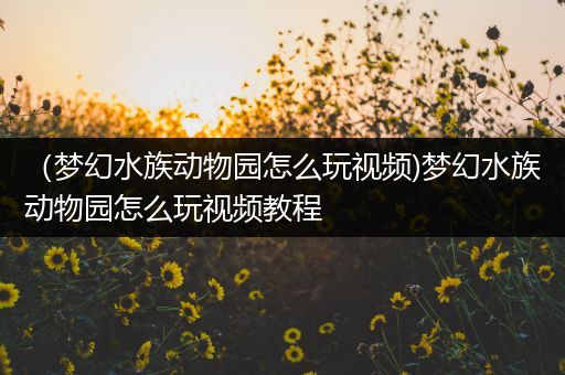 （梦幻水族动物园怎么玩视频)梦幻水族动物园怎么玩视频教程