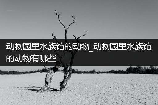 动物园里水族馆的动物_动物园里水族馆的动物有哪些