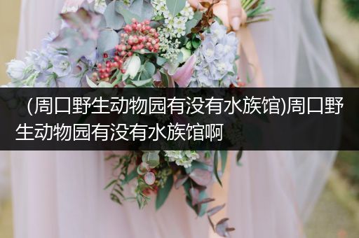 （周口野生动物园有没有水族馆)周口野生动物园有没有水族馆啊
