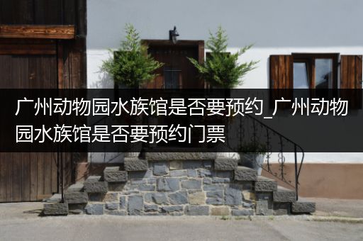 广州动物园水族馆是否要预约_广州动物园水族馆是否要预约门票