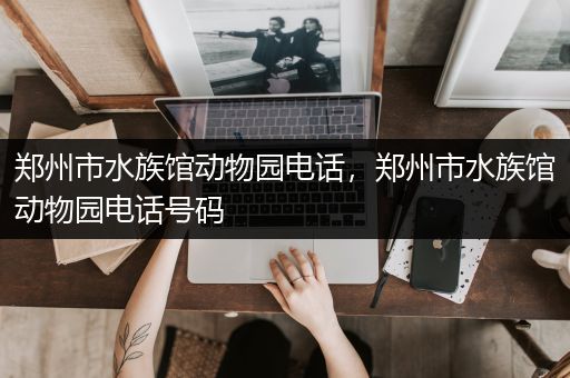 郑州市水族馆动物园电话，郑州市水族馆动物园电话号码