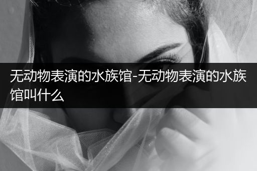 无动物表演的水族馆-无动物表演的水族馆叫什么