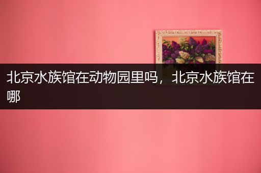 北京水族馆在动物园里吗，北京水族馆在哪