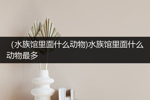 （水族馆里面什么动物)水族馆里面什么动物最多
