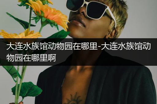 大连水族馆动物园在哪里-大连水族馆动物园在哪里啊