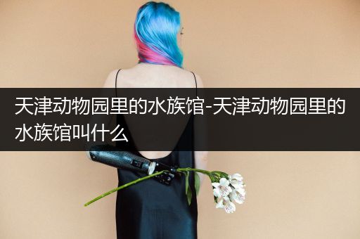 天津动物园里的水族馆-天津动物园里的水族馆叫什么