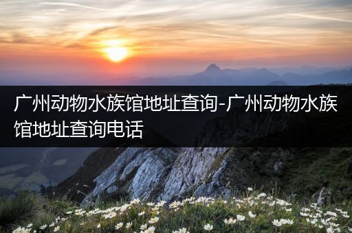 广州动物水族馆地址查询-广州动物水族馆地址查询电话