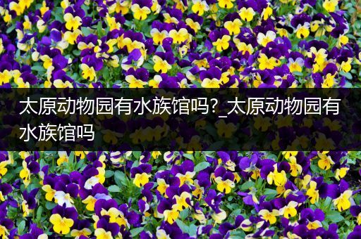 太原动物园有水族馆吗?_太原动物园有水族馆吗