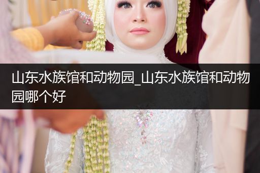 山东水族馆和动物园_山东水族馆和动物园哪个好