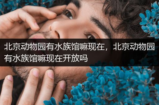 北京动物园有水族馆嘛现在，北京动物园有水族馆嘛现在开放吗