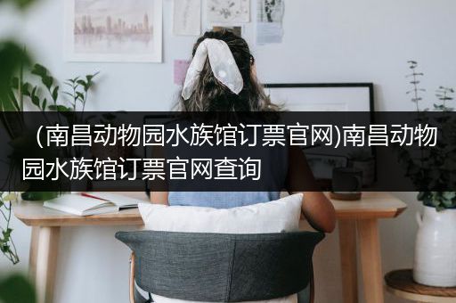 （南昌动物园水族馆订票官网)南昌动物园水族馆订票官网查询