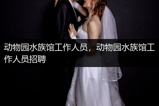 动物园水族馆工作人员，动物园水族馆工作人员招聘