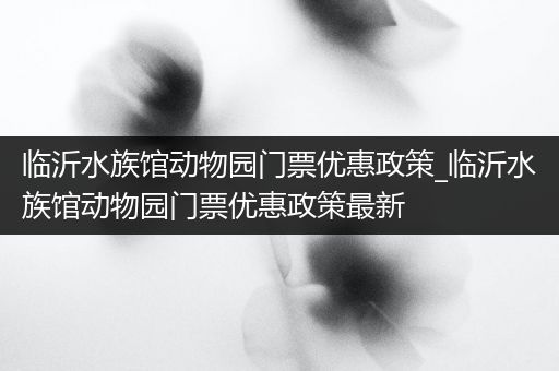 临沂水族馆动物园门票优惠政策_临沂水族馆动物园门票优惠政策最新