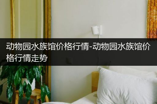 动物园水族馆价格行情-动物园水族馆价格行情走势