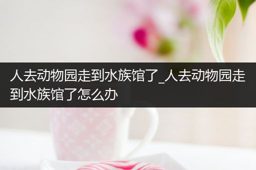 人去动物园走到水族馆了_人去动物园走到水族馆了怎么办