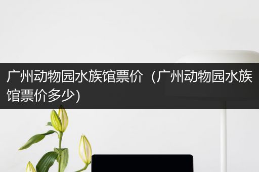 广州动物园水族馆票价（广州动物园水族馆票价多少）