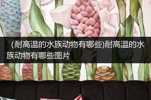 （耐高温的水族动物有哪些)耐高温的水族动物有哪些图片
