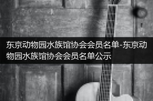 东京动物园水族馆协会会员名单-东京动物园水族馆协会会员名单公示