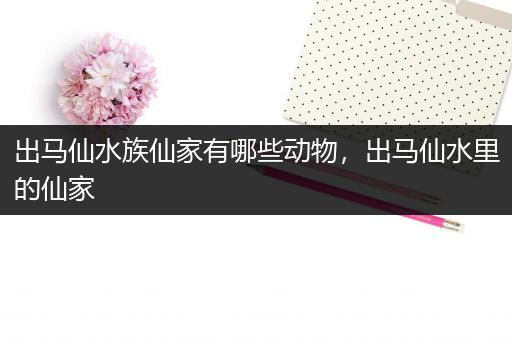 出马仙水族仙家有哪些动物，出马仙水里的仙家