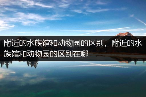 附近的水族馆和动物园的区别，附近的水族馆和动物园的区别在哪