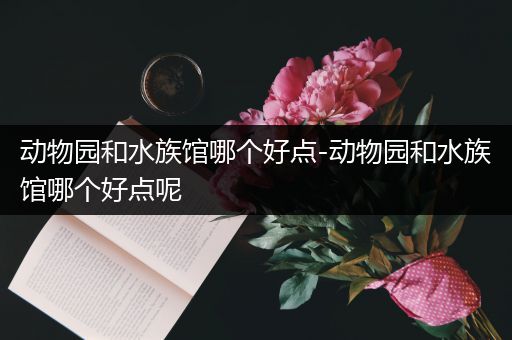 动物园和水族馆哪个好点-动物园和水族馆哪个好点呢