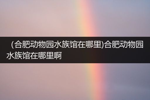 （合肥动物园水族馆在哪里)合肥动物园水族馆在哪里啊