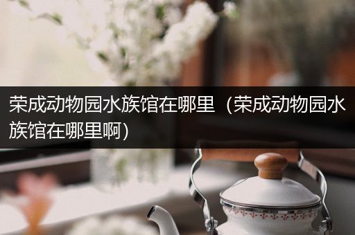 荣成动物园水族馆在哪里（荣成动物园水族馆在哪里啊）