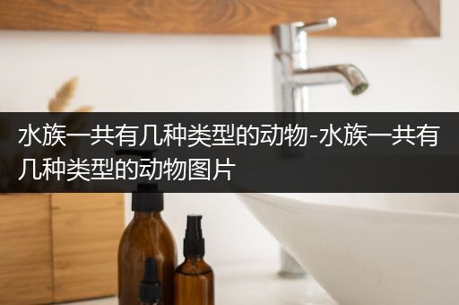 水族一共有几种类型的动物-水族一共有几种类型的动物图片