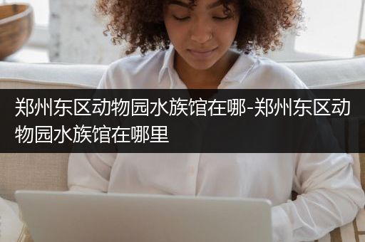 郑州东区动物园水族馆在哪-郑州东区动物园水族馆在哪里