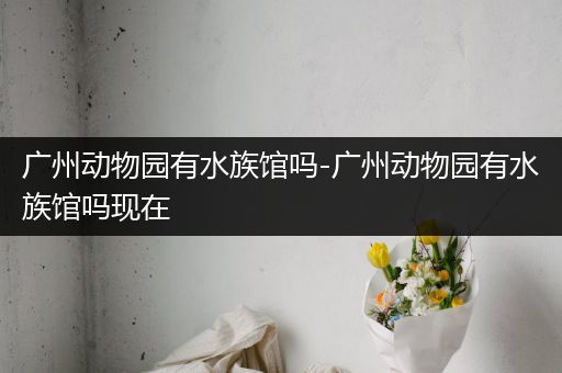 广州动物园有水族馆吗-广州动物园有水族馆吗现在